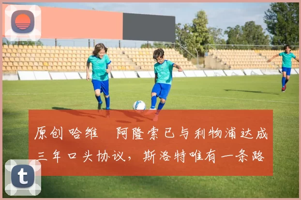 原创 哈维・阿隆索已与利物浦达成三年口头协议,斯洛特唯有一条路可 “翻盘”