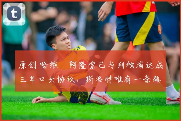 原创 哈维・阿隆索已与利物浦达成三年口头协议，斯洛特唯有一条路可 “翻盘”