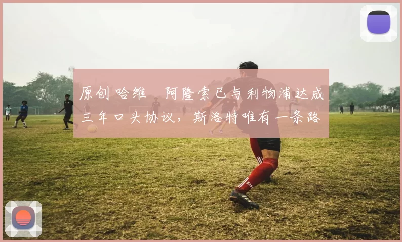 原创 哈维・阿隆索已与利物浦达成三年口头协议，斯洛特唯有一条路可 “翻盘”