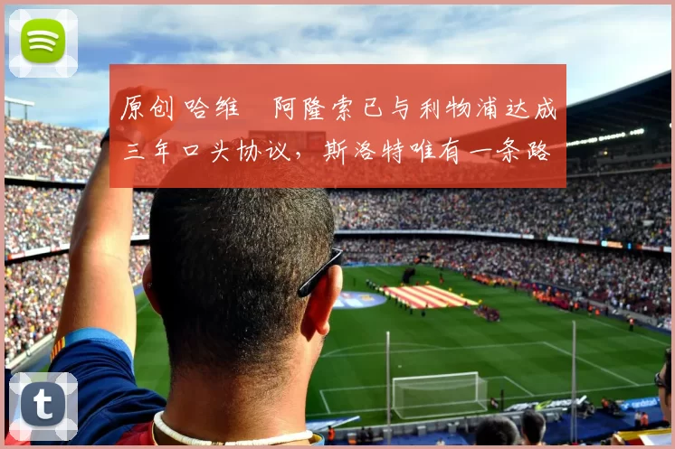 原创 哈维・阿隆索已与利物浦达成三年口头协议，斯洛特唯有一条路可 “翻盘”