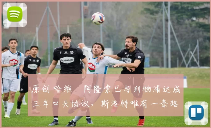 原创 哈维・阿隆索已与利物浦达成三年口头协议，斯洛特唯有一条路可 “翻盘”