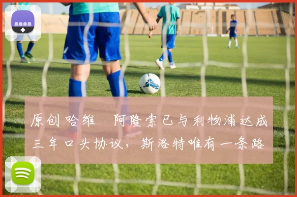 原创 哈维・阿隆索已与利物浦达成三年口头协议，斯洛特唯有一条路可 “翻盘”