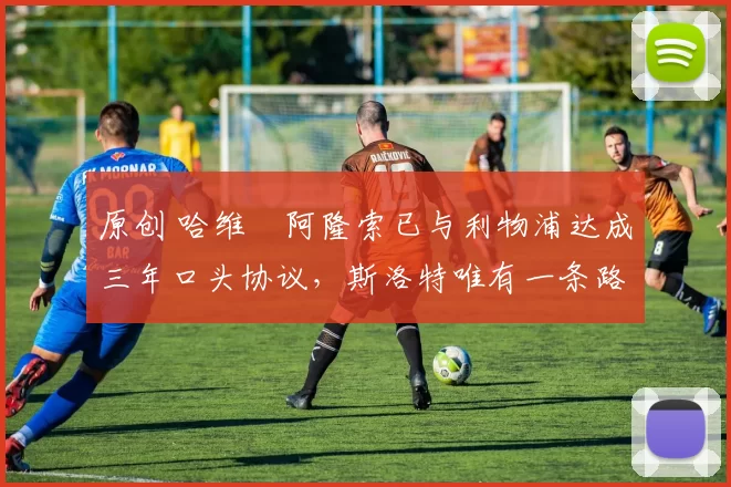 原创 哈维・阿隆索已与利物浦达成三年口头协议，斯洛特唯有一条路可 “翻盘”