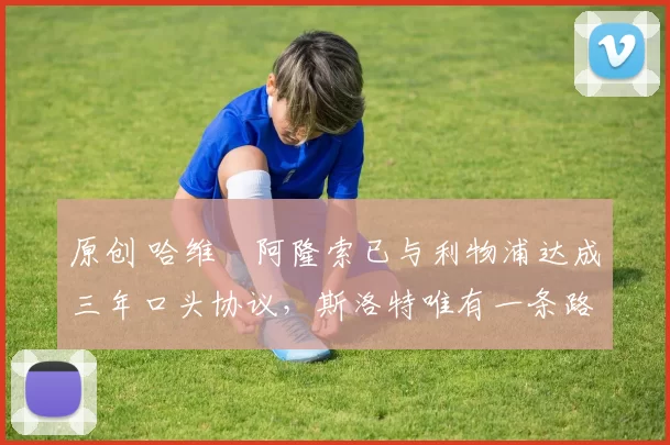 原创 哈维・阿隆索已与利物浦达成三年口头协议，斯洛特唯有一条路可 “翻盘”