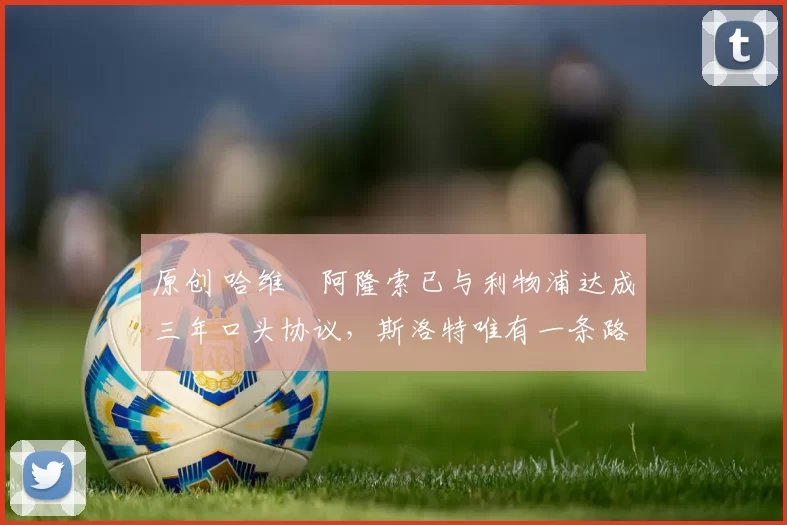 原创 哈维・阿隆索已与利物浦达成三年口头协议，斯洛特唯有一条路可 “翻盘”