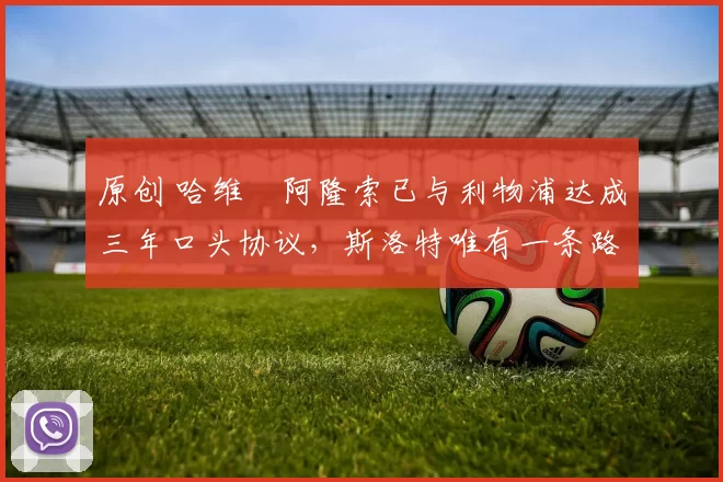 原创 哈维・阿隆索已与利物浦达成三年口头协议，斯洛特唯有一条路可 “翻盘”