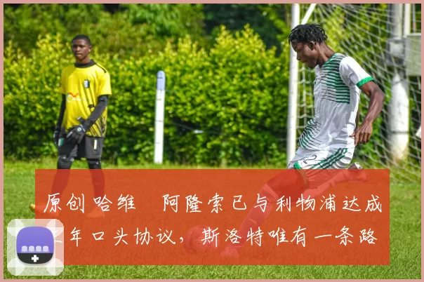 原创 哈维・阿隆索已与利物浦达成三年口头协议，斯洛特唯有一条路可 “翻盘”