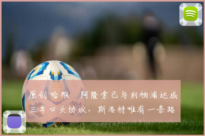 原创 哈维・阿隆索已与利物浦达成三年口头协议，斯洛特唯有一条路可 “翻盘”