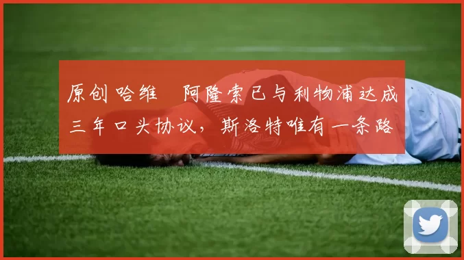 原创 哈维・阿隆索已与利物浦达成三年口头协议，斯洛特唯有一条路可 “翻盘”