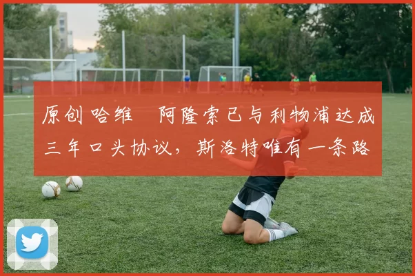 原创 哈维・阿隆索已与利物浦达成三年口头协议，斯洛特唯有一条路可 “翻盘”