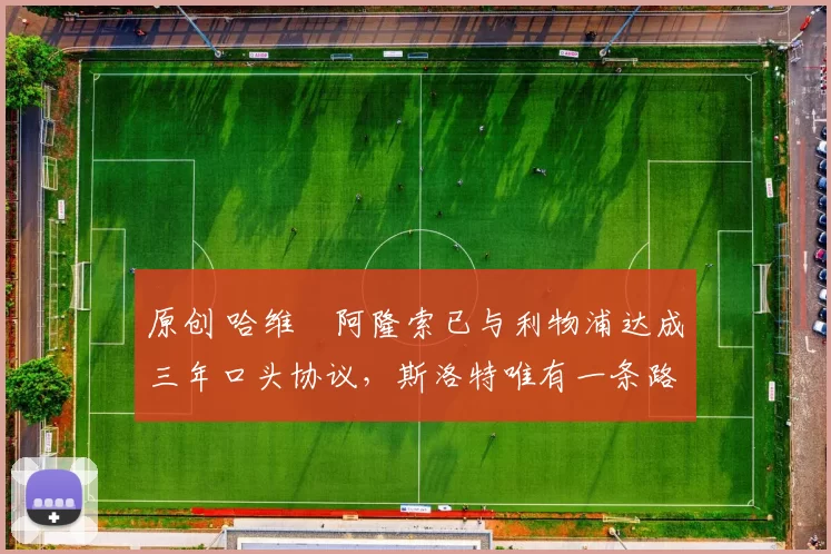 原创 哈维・阿隆索已与利物浦达成三年口头协议，斯洛特唯有一条路可 “翻盘”