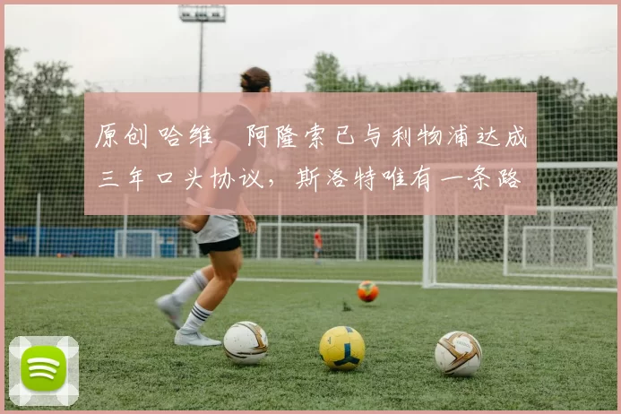 原创 哈维・阿隆索已与利物浦达成三年口头协议，斯洛特唯有一条路可 “翻盘”