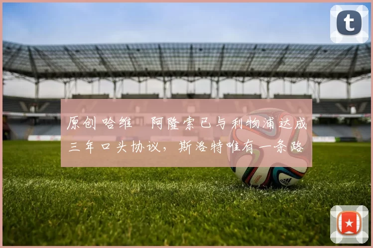 原创 哈维・阿隆索已与利物浦达成三年口头协议，斯洛特唯有一条路可 “翻盘”
