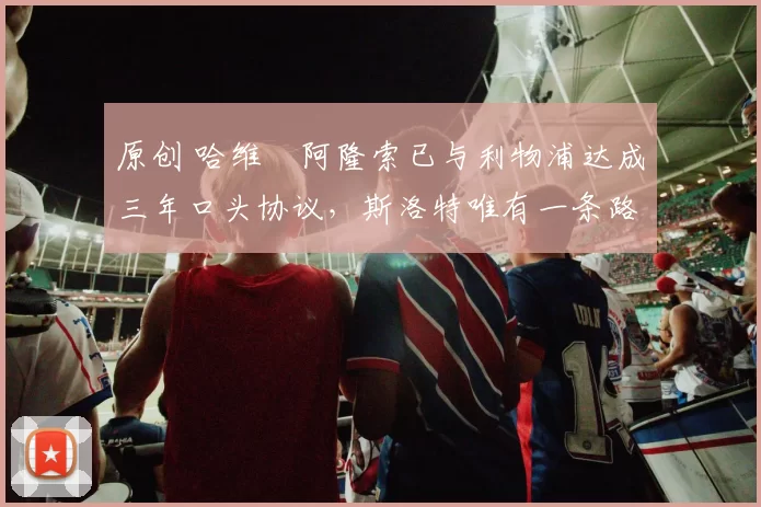 原创 哈维・阿隆索已与利物浦达成三年口头协议，斯洛特唯有一条路可 “翻盘”