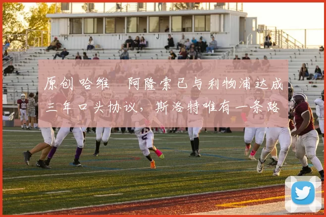 原创 哈维・阿隆索已与利物浦达成三年口头协议，斯洛特唯有一条路可 “翻盘”