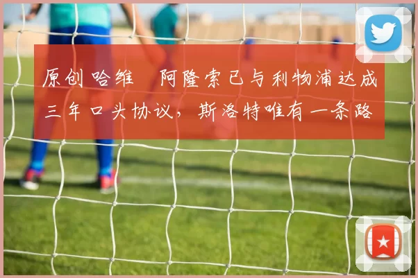 原创 哈维・阿隆索已与利物浦达成三年口头协议，斯洛特唯有一条路可 “翻盘”