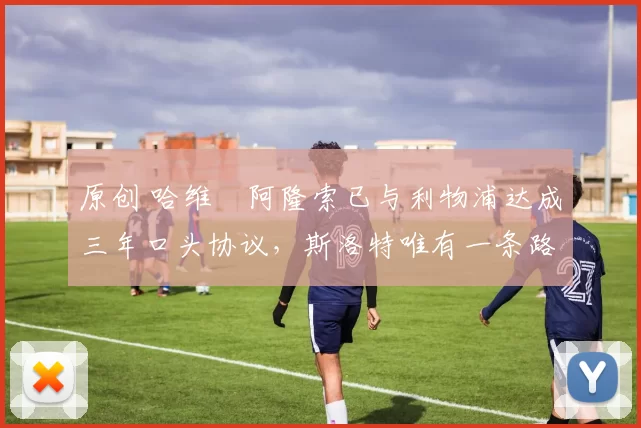 原创 哈维・阿隆索已与利物浦达成三年口头协议，斯洛特唯有一条路可 “翻盘”