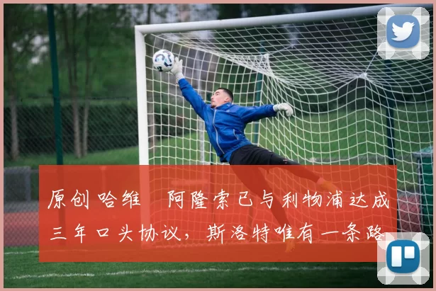 原创 哈维・阿隆索已与利物浦达成三年口头协议，斯洛特唯有一条路可 “翻盘”