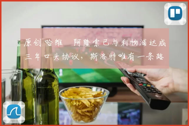 原创 哈维・阿隆索已与利物浦达成三年口头协议，斯洛特唯有一条路可 “翻盘”