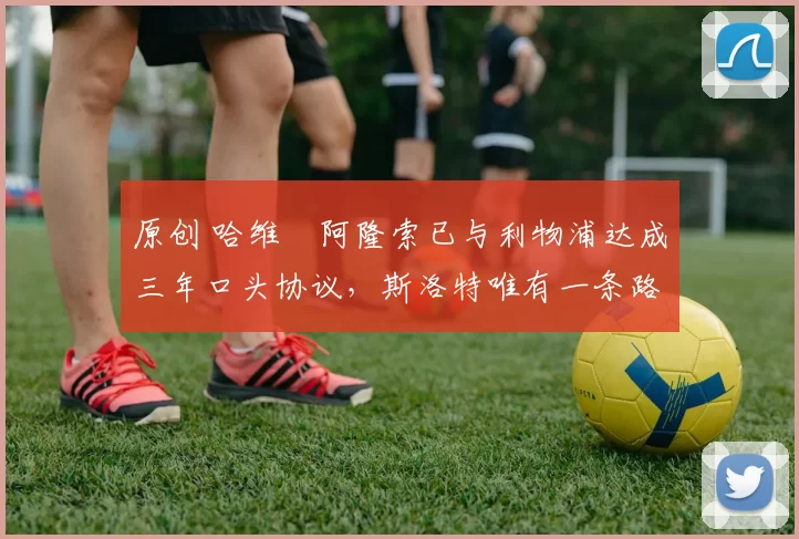 原创 哈维・阿隆索已与利物浦达成三年口头协议，斯洛特唯有一条路可 “翻盘”