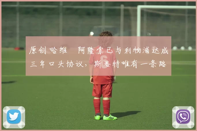 原创 哈维・阿隆索已与利物浦达成三年口头协议，斯洛特唯有一条路可 “翻盘”