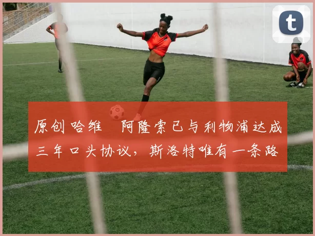 原创 哈维・阿隆索已与利物浦达成三年口头协议,斯洛特唯有一条路可 “翻盘”