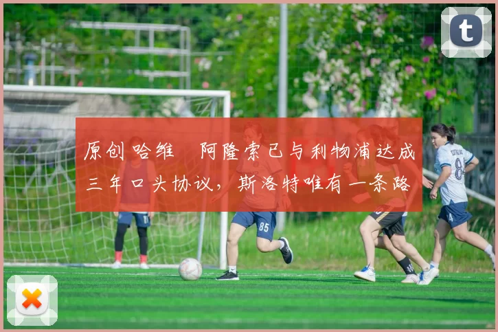 原创 哈维・阿隆索已与利物浦达成三年口头协议，斯洛特唯有一条路可 “翻盘”