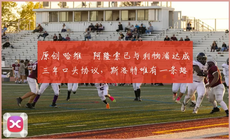 原创 哈维・阿隆索已与利物浦达成三年口头协议，斯洛特唯有一条路可 “翻盘”