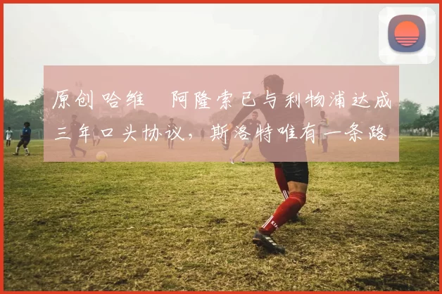 原创 哈维・阿隆索已与利物浦达成三年口头协议，斯洛特唯有一条路可 “翻盘”