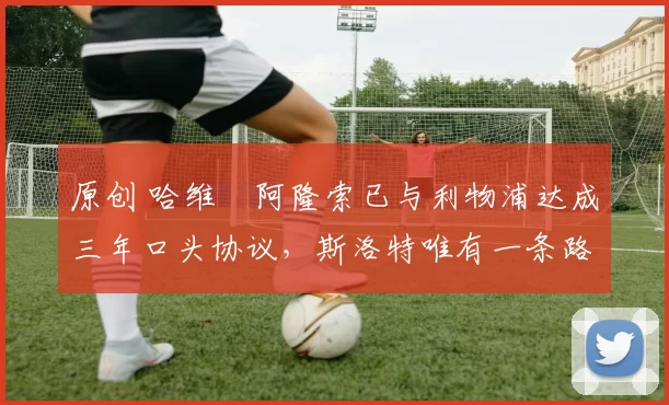 原创 哈维・阿隆索已与利物浦达成三年口头协议，斯洛特唯有一条路可 “翻盘”