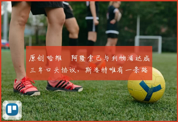 原创 哈维・阿隆索已与利物浦达成三年口头协议，斯洛特唯有一条路可 “翻盘”