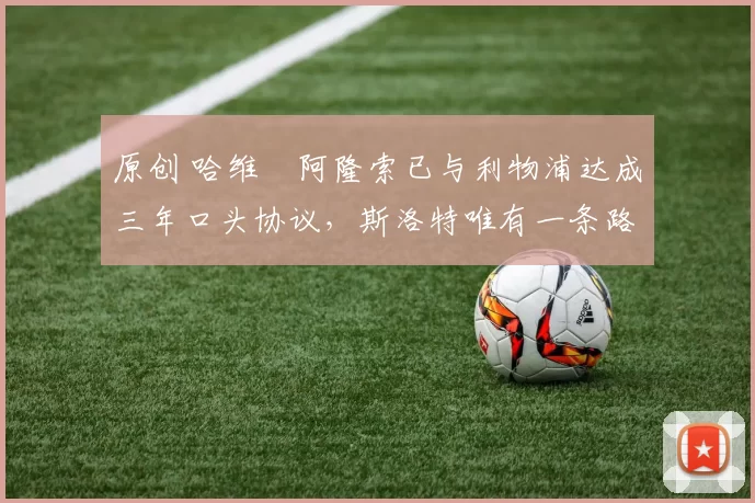 原创 哈维・阿隆索已与利物浦达成三年口头协议，斯洛特唯有一条路可 “翻盘”