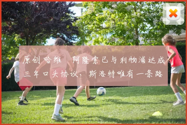 原创 哈维・阿隆索已与利物浦达成三年口头协议，斯洛特唯有一条路可 “翻盘”
