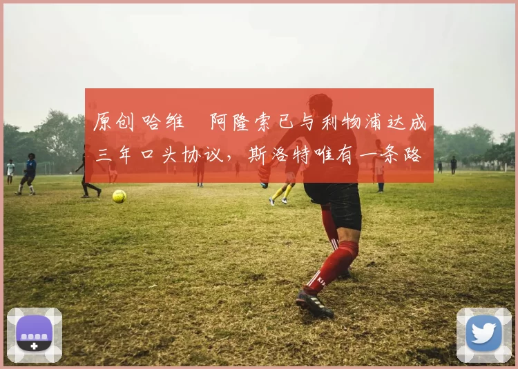 原创 哈维・阿隆索已与利物浦达成三年口头协议，斯洛特唯有一条路可 “翻盘”