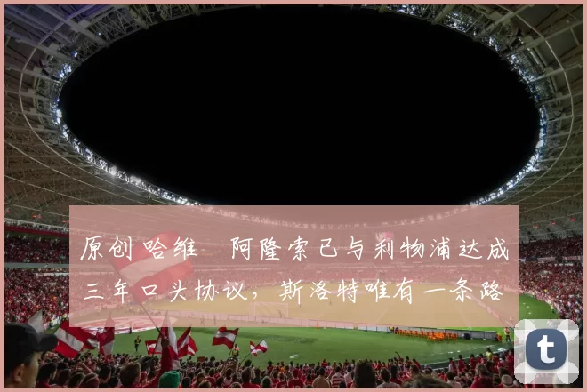 原创 哈维・阿隆索已与利物浦达成三年口头协议，斯洛特唯有一条路可 “翻盘”