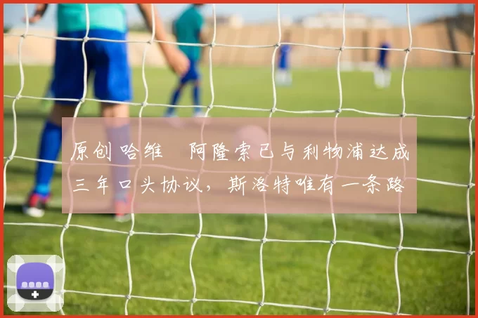 原创 哈维・阿隆索已与利物浦达成三年口头协议，斯洛特唯有一条路可 “翻盘”