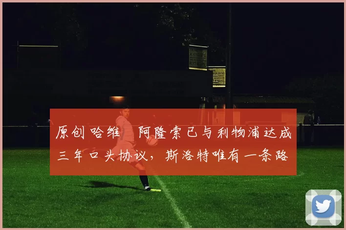 原创 哈维・阿隆索已与利物浦达成三年口头协议，斯洛特唯有一条路可 “翻盘”