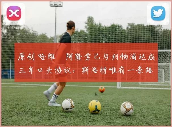 原创 哈维・阿隆索已与利物浦达成三年口头协议，斯洛特唯有一条路可 “翻盘”