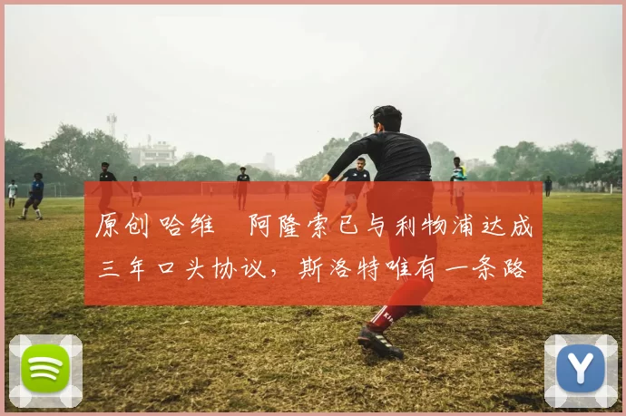 原创 哈维・阿隆索已与利物浦达成三年口头协议，斯洛特唯有一条路可 “翻盘”