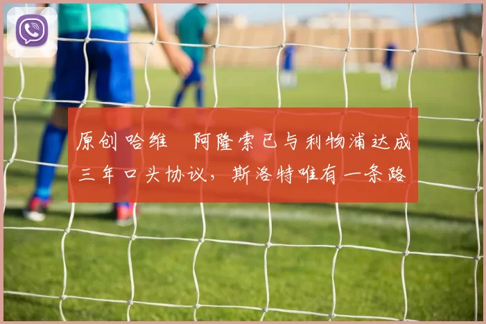 原创 哈维・阿隆索已与利物浦达成三年口头协议，斯洛特唯有一条路可 “翻盘”