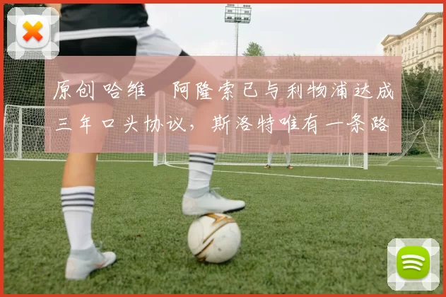 原创 哈维・阿隆索已与利物浦达成三年口头协议，斯洛特唯有一条路可 “翻盘”