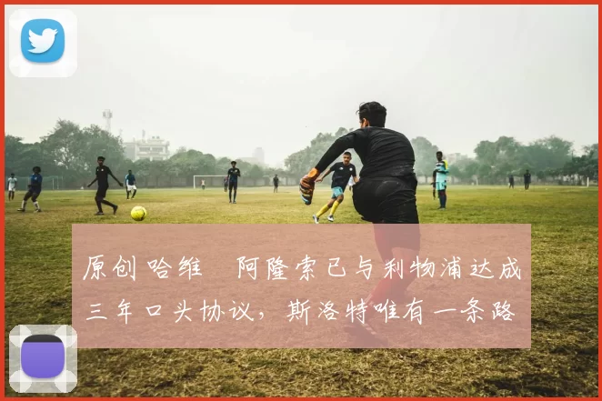 原创 哈维・阿隆索已与利物浦达成三年口头协议，斯洛特唯有一条路可 “翻盘”