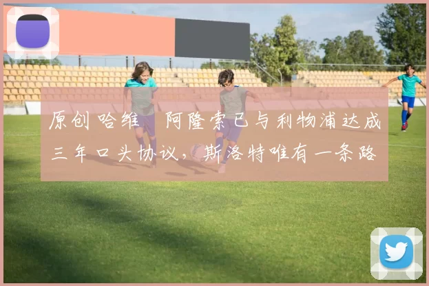 原创 哈维・阿隆索已与利物浦达成三年口头协议，斯洛特唯有一条路可 “翻盘”