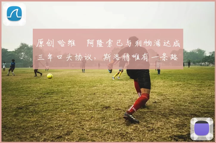 原创 哈维・阿隆索已与利物浦达成三年口头协议，斯洛特唯有一条路可 “翻盘”