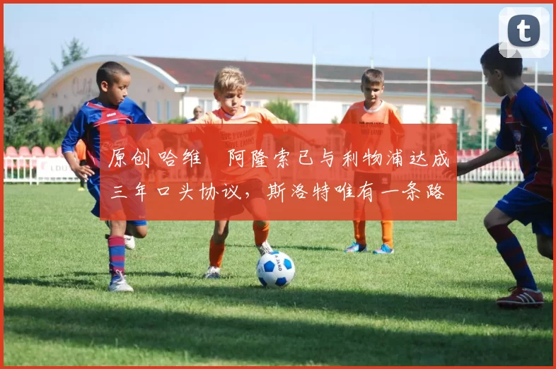 原创 哈维・阿隆索已与利物浦达成三年口头协议，斯洛特唯有一条路可 “翻盘”