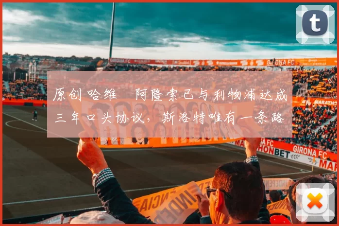 原创 哈维・阿隆索已与利物浦达成三年口头协议，斯洛特唯有一条路可 “翻盘”