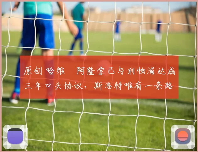 原创 哈维・阿隆索已与利物浦达成三年口头协议，斯洛特唯有一条路可 “翻盘”