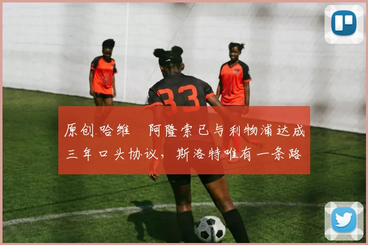 原创 哈维・阿隆索已与利物浦达成三年口头协议，斯洛特唯有一条路可 “翻盘”