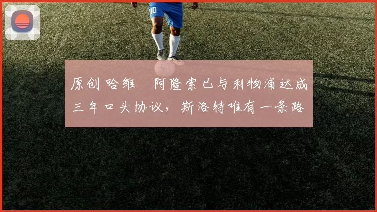 原创 哈维・阿隆索已与利物浦达成三年口头协议，斯洛特唯有一条路可 “翻盘”