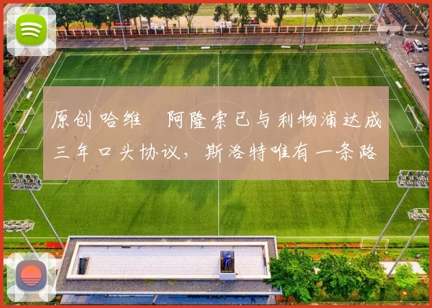 原创 哈维・阿隆索已与利物浦达成三年口头协议，斯洛特唯有一条路可 “翻盘”